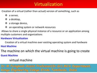 Virtualization
Creation of a virtual (rather than actual) version of something, such as
v a server,
v a desktop,
v a storage device,
v an operating system or network resources
Allows to share a single physical instance of a resource or an application among
multiple customers and organizations
Hardware Virtualization
Creation of a virtual machine over existing operating system and hardware
Host Machine
The machine on which the virtual machine is going to create
Guest Machine
virtual machine
 