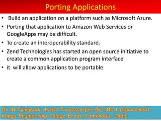 Porting Applications
• Build an application on a platform such as Microsoft Azure.
• Porting that application to Amazon Web Services or
GoogleApps may be difficult.
• To create an interoperability standard.
• Zend Technologies has started an open source initiative to
create a common application program interface
• it will allow applications to be portable.
 