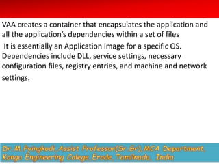 VAA creates a container that encapsulates the application and
all the application’s dependencies within a set of files
It is essentially an Application Image for a specific OS.
Dependencies include DLL, service settings, necessary
configuration files, registry entries, and machine and network
settings.
 