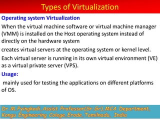 Types of Virtualization
Operating system Virtualization
When the virtual machine software or virtual machine manager
(VMM) is installed on the Host operating system instead of
directly on the hardware system
creates virtual servers at the operating system or kernel level.
Each virtual server is running in its own virtual environment (VE)
as a virtual private server (VPS).
Usage:
mainly used for testing the applications on different platforms
of OS.
 