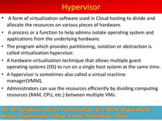 Hypervisor
• A form of virtualization software used in Cloud hosting to divide and
allocate the resources on various pieces of hardware.
• A process or a function to help admins isolate operating system and
applications from the underlying hardware.
• The program which provides partitioning, isolation or abstraction is
called virtualization hypervisor.
• A hardware virtualization technique that allows multiple guest
operating systems (OS) to run on a single host system at the same time.
• A hypervisor is sometimes also called a virtual machine
manager(VMM).
• Administrators can use the resources efficiently by dividing computing
resources (RAM, CPU, etc.) between multiple VMs.
 