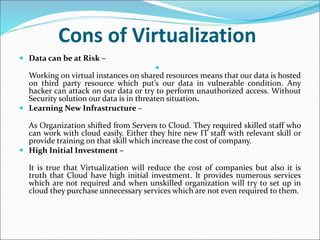 Cons of Virtualization
 Data can be at Risk –

Working on virtual instances on shared resources means that our data is hosted
on third party resource which put’s our data in vulnerable condition. Any
hacker can attack on our data or try to perform unauthorized access. Without
Security solution our data is in threaten situation.
 Learning New Infrastructure –
As Organization shifted from Servers to Cloud. They required skilled staff who
can work with cloud easily. Either they hire new IT staff with relevant skill or
provide training on that skill which increase the cost of company.
 High Initial Investment –
It is true that Virtualization will reduce the cost of companies but also it is
truth that Cloud have high initial investment. It provides numerous services
which are not required and when unskilled organization will try to set up in
cloud they purchase unnecessary services which are not even required to them.
 