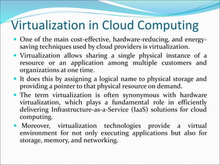 Virtualization in Cloud Computing
 One of the main cost-effective, hardware-reducing, and energy-
saving techniques used by cloud providers is virtualization.
 Virtualization allows sharing a single physical instance of a
resource or an application among multiple customers and
organizations at one time.
 It does this by assigning a logical name to physical storage and
providing a pointer to that physical resource on demand.
 The term virtualization is often synonymous with hardware
virtualization, which plays a fundamental role in efficiently
delivering Infrastructure-as-a-Service (IaaS) solutions for cloud
computing.
 Moreover, virtualization technologies provide a virtual
environment for not only executing applications but also for
storage, memory, and networking.
 
