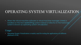OPERATING SYSTEM VIRTUALIZATION
• When the virtual machine software or virtual machine manager (VMM) is
installed on the Host operating system instead of directly on the hardware
system is known as operating system virtualization.
Usage:
• Operating System Virtualization is mainly used for testing the applications on different
platforms of OS.
 
