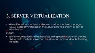 3. SERVER VIRTUALIZATION:
• When the virtual machine software or virtual machine manager
(VMM) is directly installed on the Server system is known as server
virtualization.
Usage:
• Server virtualization is done because a single physical server can be
divided into multiple servers on the demand basis and for balancing
the load.
 