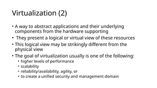 Virtualization (2)
• A way to abstract applications and their underlying
components from the hardware supporting
• They present a logical or virtual view of these resources
• This logical view may be strikingly different from the
physical view
• The goal of virtualization usually is one of the following:
• higher levels of performance
• scalability
• reliability/availability, agility, or
• to create a unified security and management domain
 