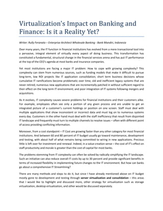 Virtualization's	Impact	on	Banking	and	
Finance:	Is	it	a	Reality	Yet?	
Writer: Rully Feranata – Enterprise Architect Wholesale Banking - Bank Mandiri, Indonesia
Over many years, the IT function in financial institutions has evolved from a mere transactional tool into
a pervasive, integral element of virtually every aspect of doing business. This transformation has
constituted a fundamental, structural change in the financial services arena and has put IT performance
at the top of the CEO’s agenda at most banks and insurance companies.
Yet most institutions are facing a major IT problem: How to cope with growing complexity? This
complexity can stem from numerous sources, such as funding models that make it difficult to pursue
long-term, low ROI projects like IT application consolidation; short term business decisions whose
cumulative IT ramifications become problematic over time; old and inefficient legacy systems that are
never retired; numerous new applications that are incrementally patched in without sufficient regard to
their effect on the long term IT environment; and poor integration of IT systems following mergers and
acquisitions.
As it evolves, IT complexity causes severe problems for financial institutions and their customers alike.
For example, employees often see only a portion of any given process and are unable to get an
integrated picture of a customer’s current holdings or position on one screen. Staff must deal with
multiple applications that show inconsistent or incorrect data and must log on to numerous systems
every day. Customers in the other hand must deal with the staff inefficiency that result from disjointed
IT landscape and frequently must turn to multiple channels to resolve issues – often with different point
of access providing conflicting information.
Moreover, from a cost standpoint – IT Cost are growing faster than any other category for most financial
institutions. And between 60 and 80 percent of IT budget usually go toward maintenance, development
and testing, with about half of what remains being committed to wiring in new applications. Precious
little is left over for investment and renewal. Indeed, in a value creation sense – the cost of IT’s effect on
staff productivity and morale is greater than the cost of capital for most banks.
The problems stemming from IT complexity can often be solved by radically simplifying the IT landscape.
Such an initiative can also reduce overall IT costs by up to 30 percent and provide significant benefits in
terms of increased flexibility in implementing future changes to the IT environment. But how can banks
go about a comprehensive IT Streamlining?
There are many methods and steps to do it, but since I have already mentioned above on IT budget
mostly gone to development and testing through server virtualization and consolidation – this areas
that I would like to highlight and discussed more, other strategy for virtualization such as storage
virtualization, desktop virtualization, and other would be discussed separately.
 
