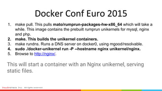 1. make pull. This pulls mato/rumprun-packages-hw-x86_64 which will take a
while. This image contains the prebuilt rumprun unikernels for mysql, nginx
and php.
2. make. This builds the unikernel containers.
3. make rundns. Runs a DNS server on docker0, using mgood/resolvable.
4. sudo ./docker-unikernel run -P --hostname nginx unikernel/nginx.
5. Browse to http://nginx/.
This will start a container with an Nginx unikernel, serving
static files.