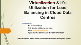 Virtualization & It`s
Utilization for Load
Balancing in Cloud Data
Centres
Presented By:-
Mr. Bheemsen Singh
Ph.D Scholar, AKS University Satna
Email: bheemstn@gmail.com
Application No: 0227f563ee2a11e99599378f7843f227
This is submitted for the partial fulfilment of Academic Writing(AW) course
Subjective Assignment-2
 