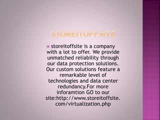  storeitoffsite is a company
with a lot to offer. We provide
unmatched reliability through
our data protection solutions.
Our custom solutions feature a
remarkable level of
technologies and data center
redundancy.For more
inforamtion GO to our
site:http://www.storeitoffsite.
com/virtualization.php
 