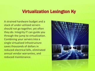 Virtualization Lexington Ky
A strained hardware budget and a
stack of under-utilized servers
should not go together, yet often
they do. Integrity IT can guide you
through the jump to virtualization.
Combining your servers into a
single virtualized infrastructure
saves thousands of dollars in
reduced electrical bills, eliminated
annual vendor warranties, and
reduced maintenance.
 