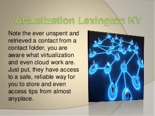 Note the ever unspent and
retrieved a contact from a
contact folder, you are
aware what virtualization
and even cloud work are.
Just put, they have access
to a safe, reliable way for
you to store and even
access tips from almost
anyplace.
 