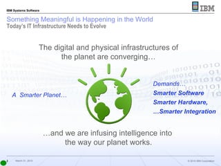 Something Meaningful is Happening in the World Today’s IT Infrastructure Needs to Evolve A  Smarter Planet… Demands… Smarter Software Smarter Hardware, … Smarter Integration The digital and physical infrastructures of the planet are converging… … and we are infusing intelligence into  the way our planet works. 