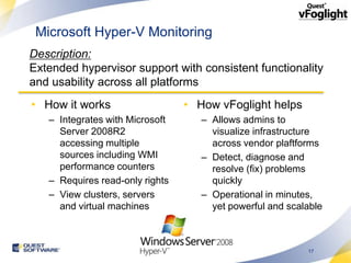Microsoft Hyper-V Monitoring
Description:
Extended hypervisor support with consistent functionality
and usability across all platforms
• How it works                   • How vFoglight helps
   – Integrates with Microsoft      – Allows admins to
     Server 2008R2                    visualize infrastructure
     accessing multiple               across vendor plaftforms
     sources including WMI          – Detect, diagnose and
     performance counters             resolve (fix) problems
   – Requires read-only rights        quickly
   – View clusters, servers         – Operational in minutes,
     and virtual machines             yet powerful and scalable



                                                           17
 