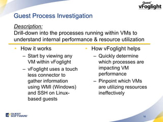 Guest Process Investigation
Description:
Drill-down into the processes running within VMs to
understand internal performance & resource utilization
• How it works                • How vFoglight helps
   – Start by viewing any        – Quickly determine
     VM within vFoglight           which processes are
   – vFoglight uses a touch        impacting VM
     less connector to             performance
     gather information          – Pinpoint which VMs
     using WMI (Windows)           are utilizing resources
     and SSH on Linux-             ineffectively
     based guests


                                                        18
 