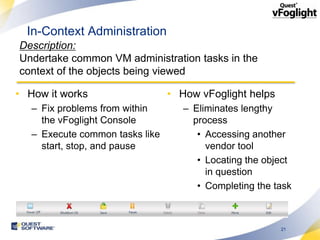 In-Context Administration
Description:
Undertake common VM administration tasks in the
context of the objects being viewed

• How it works                   • How vFoglight helps
   – Fix problems from within       – Eliminates lengthy
     the vFoglight Console            process
   – Execute common tasks like         • Accessing another
     start, stop, and pause              vendor tool
                                       • Locating the object
                                         in question
                                       • Completing the task



                                                         21
 