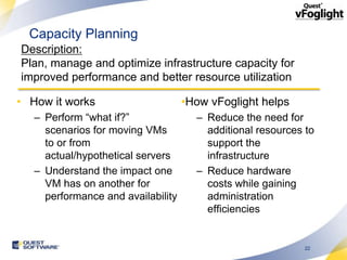 Capacity Planning
Description:
Plan, manage and optimize infrastructure capacity for
improved performance and better resource utilization

• How it works                      •How vFoglight helps
   – Perform “what if?”               – Reduce the need for
     scenarios for moving VMs           additional resources to
     to or from                         support the
     actual/hypothetical servers        infrastructure
   – Understand the impact one        – Reduce hardware
     VM has on another for              costs while gaining
     performance and availability       administration
                                        efficiencies


                                                             22
 
