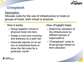 Chargeback
Description:
Allocate costs for the use of infrastructure to hosts or
groups of hosts, both virtual or physical.

• How it works                       • How vFoglight helps
   – Group together virtual or         – Determine utilization of
     physical hosts into tiers           the infrastructure by
   – Assign a cost (any currency         different groups or
     and arbitrary) to a each tier       organizations
   – Generate reports on an ad         – “Chargeback” costs to
     hoc or scheduled basis to           those groups based on
     show the flat costs for a           their utilization
     particular month

                                                               23
 