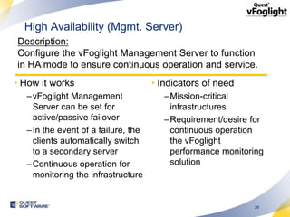 High Availability (Mgmt. Server)
Description:
Configure the vFoglight Management Server to function
in HA mode to ensure continuous operation and service.
• How it works                      • Indicators of need
  –vFoglight Management                –Mission-critical
   Server can be set for                infrastructures
   active/passive failover             –Requirement/desire for
  –In the event of a failure, the       continuous operation
   clients automatically switch         the vFoglight
   to a secondary server                performance monitoring
  –Continuous operation for             solution
   monitoring the infrastructure


                                                           26
 
