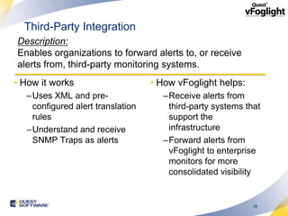 Third-Party Integration
Description:
Enables organizations to forward alerts to, or receive
alerts from, third-party monitoring systems.
• How it works                    • How vFoglight helps:
  –Uses XML and pre-                –Receive alerts from
   configured alert translation      third-party systems that
   rules                             support the
  –Understand and receive            infrastructure
   SNMP Traps as alerts             –Forward alerts from
                                     vFoglight to enterprise
                                     monitors for more
                                     consolidated visibility


                                                           28
 