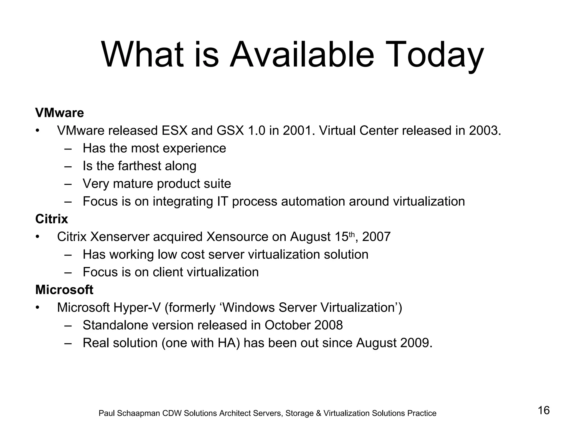 What is Available Today VMware VMware released ESX and GSX 1.0 in 2001. Virtual Center released in 2003. Has the most experience Is the farthest along Very mature product suite Focus is on integrating IT process automation around virtualization Citrix Citrix Xenserver acquired Xensource on August 15 th , 2007 Has working low cost server virtualization solution Focus is on client virtualization Microsoft Microsoft Hyper-V (formerly ‘Windows Server Virtualization’) Standalone version released in October 2008 Real solution (one with HA) has been out since August 2009.  Paul Schaapman CDW   Solutions Architect Servers, Storage & Virtualization Solutions Practice 