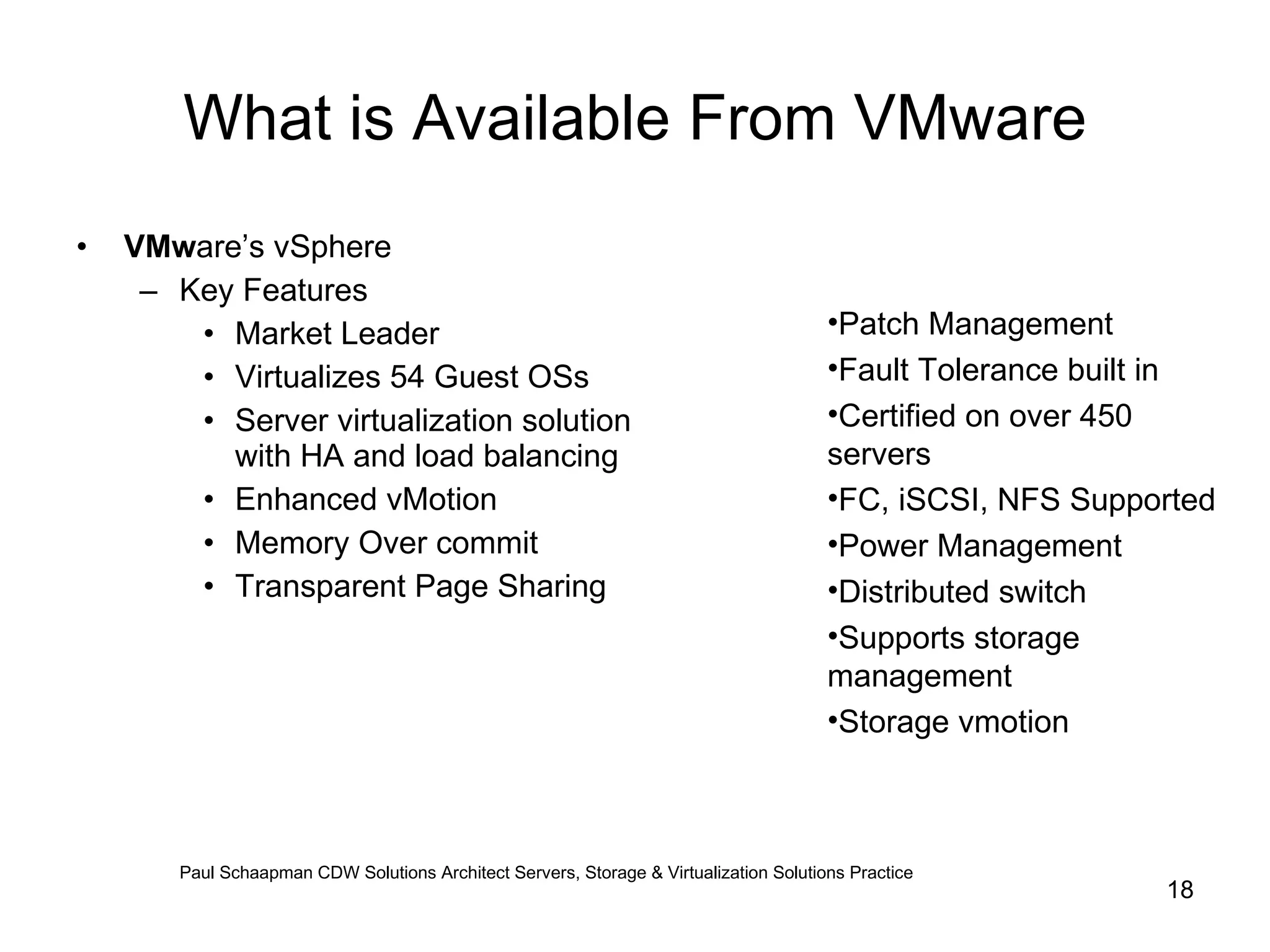 What is Available From VMware VMw are’s vSphere Key Features  Market Leader Virtualizes 54 Guest OSs Server virtualization solution with HA and load balancing Enhanced vMotion Memory Over commit Transparent Page Sharing Patch Management Fault Tolerance built in Certified on over 450 servers FC, iSCSI, NFS Supported Power Management Distributed switch Supports storage management Storage vmotion Paul Schaapman CDW   Solutions Architect Servers, Storage & Virtualization Solutions Practice 