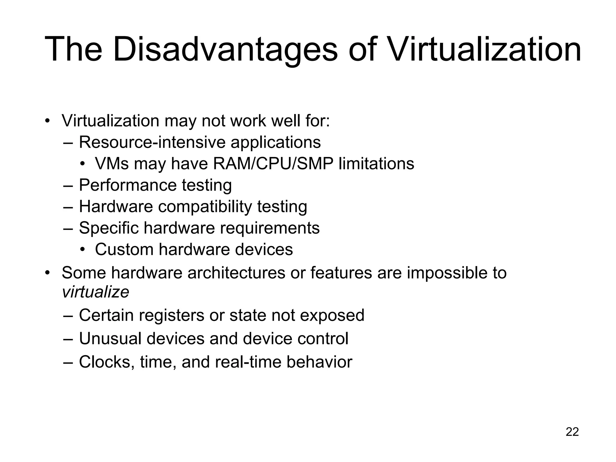 Virtualization may not work well for: Resource-intensive applications VMs may have RAM/CPU/SMP limitations Performance testing Hardware compatibility testing Specific hardware requirements Custom hardware devices Some hardware architectures or features are impossible to  virtualize Certain registers or state not exposed Unusual devices and device control Clocks, time, and real-time behavior The Disadvantages of Virtualization 