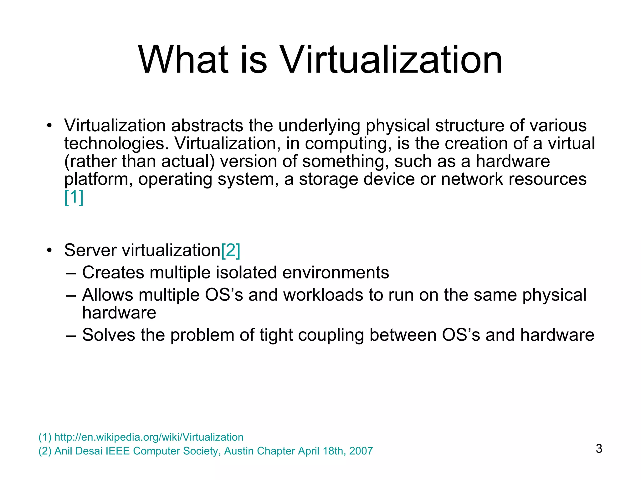Virtualization abstracts the underlying physical structure of various technologies. Virtualization, in computing, is the creation of a virtual (rather than actual) version of something, such as a hardware platform, operating system, a storage device or network resources [1] Server virtualization [2] Creates multiple isolated environments Allows multiple OS’s and workloads to run on the same physical hardware Solves the problem of tight coupling between OS’s and hardware What is Virtualization (1)  http://en.wikipedia.org/wiki/Virtualization   (2) Anil Desai IEEE Computer Society, Austin Chapter April 18th, 2007 