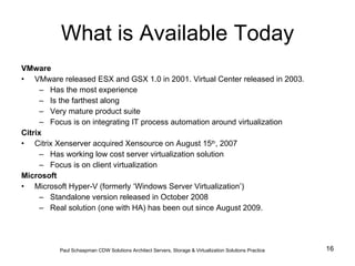 What is Available Today VMware VMware released ESX and GSX 1.0 in 2001. Virtual Center released in 2003. Has the most experience Is the farthest along Very mature product suite Focus is on integrating IT process automation around virtualization Citrix Citrix Xenserver acquired Xensource on August 15 th , 2007 Has working low cost server virtualization solution Focus is on client virtualization Microsoft Microsoft Hyper-V (formerly ‘Windows Server Virtualization’) Standalone version released in October 2008 Real solution (one with HA) has been out since August 2009.  Paul Schaapman CDW   Solutions Architect Servers, Storage & Virtualization Solutions Practice 