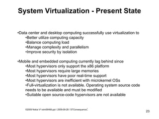System Virtualization - Present State • Data center and desktop computing successfully use virtualization to • Better utilize computing capacity  • Balance computing load • Manage complexity and parallelism • Improve security by isolation • Mobile and embedded computing currently lag behind since • Most hypervisors only support the x86 platform • Most hypervisors require large memories • Most hypervisors have poor real-time support • Most hypervisors are inefficient with microkernel OSs • Full-virtualization is not available. Operating system source code needs to be available and must be modified • Suitable open source-code hypervisors are not available ©2009 Nokia V1-stm06468.ppt / 2009-09-28 / STConsequence : 