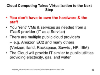 Cloud Computing Takes Virtualization to the Next Step You don’t have to own the hardware & the staff You “rent” VMs & services as needed from a ITaaS provider (IT as a Service) There are multiple public cloud providers e.g. Amazon EC2 and many others  (Verizon, iland, Rackspace, Savvis , HP, IBM) The Cloud will provide IT similar to public utilities providing electricity, gas, and water 20090909_Virtualization And Cloud Computing Norman Wilde & Thomas Huber UWF 