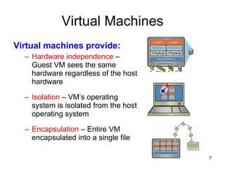 Virtual Machines Virtual machines provide: Hardware independence  – Guest VM sees the same hardware regardless of the host hardware Isolation  – VM’s operating system is isolated from the host operating system Encapsulation  – Entire VM encapsulated into a single file 