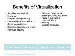 Virtualization Scenarios Simplified administration Hardware independence/portability Increased hardware utilization Server consolidation Decreased provisioning times Improved security Software Development Testing / Quality Assurance Product evaluations / demonstrations Training Disaster Recovery Virtualization Features Benefits of Virtualization Anil Desai IEEE Computer Society, Austin Chapter April 18th, 2007 