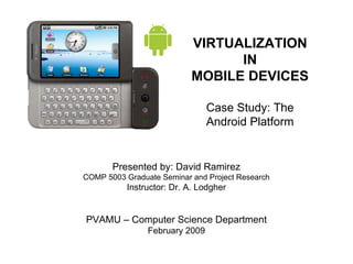 VIRTUALIZATION IN MOBILE DEVICES Case Study: The Android Platform Presented by: David Ramirez COMP 5003 Graduate Seminar and Project Research Instructor: Dr. A. Lodgher PVAMU – Computer Science Department February 2009 