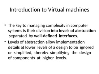 Introduction to Virtual machines
• The key to managing complexity in computer
systems is their division into levels of abstraction
separated by well-defined interfaces.
• Levels of abstraction allow implementation
details at lower levels of a design to be ignored
or simplified, thereby simplifying the design
of components at higher levels.
 