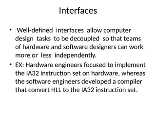 Interfaces
• Well-defined interfaces allow computer
design tasks to be decoupled so that teams
of hardware and software designers can work
more or less independently.
• EX: Hardware engineers focused to implement
the IA32 instruction set on hardware, whereas
the software engineers developed a compiler
that convert HLL to the IA32 instruction set.
 