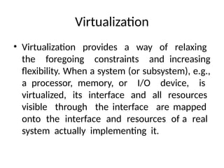 Virtualization
• Virtualization provides a way of relaxing
the foregoing constraints and increasing
flexibility. When a system (or subsystem), e.g.,
a processor, memory, or I/O device, is
virtualized, its interface and all resources
visible through the interface are mapped
onto the interface and resources of a real
system actually implementing it.
 