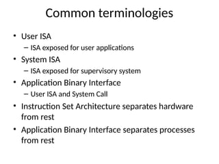 Common terminologies
• User ISA
– ISA exposed for user applications
• System ISA
– ISA exposed for supervisory system
• Application Binary Interface
– User ISA and System Call
• Instruction Set Architecture separates hardware
from rest
• Application Binary Interface separates processes
from rest
 