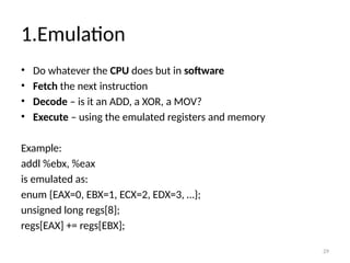 29
1.Emulation
• Do whatever the CPU does but in software
• Fetch the next instruction
• Decode – is it an ADD, a XOR, a MOV?
• Execute – using the emulated registers and memory
Example:
addl %ebx, %eax
is emulated as:
enum {EAX=0, EBX=1, ECX=2, EDX=3, …};
unsigned long regs[8];
regs[EAX] += regs[EBX];
 