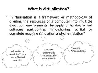What is Virtualization?
“ Virtualization is a framework or methodology of
dividing the resources of a computer into multiple
execution environments, by applying hardware and
software partitioning, time-sharing, partial or
complete machine simulation and/or emulation”
Allows to run
multiple OS on a
single Physical
machine
Allows to
dynamically
create execution
environments
•Isolation
•Encapsulation
 