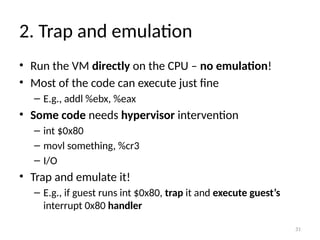 31
2. Trap and emulation
• Run the VM directly on the CPU – no emulation!
• Most of the code can execute just fine
– E.g., addl %ebx, %eax
• Some code needs hypervisor intervention
– int $0x80
– movl something, %cr3
– I/O
• Trap and emulate it!
– E.g., if guest runs int $0x80, trap it and execute guest’s
interrupt 0x80 handler
 