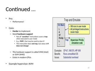 32
Continued …
• Pro:
– Performance!
• Cons:
– Harder to implement
– Need hardware support
• Not all “sensitive” instructions cause a trap
when executed in user mode
• E.g., POPF, that may be used to clear IF
• This instruction does not trap, but value of IF
does not change!
– This hardware support is called VMX (Intel)
or SVM (AMD)
– Exists in modern CPUs
• Example hypervisor: KVM
 