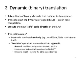33
3. Dynamic (binary) translation
• Take a block of binary VM code that is about to be executed
• Translate it on the fly to “safe” code (like JIT – just in time
compilation)
• Execute the new “safe” code directly on the CPU
• Translation rules?
– Most code translates identically (e.g., movl %eax, %ebx translates to
itself)
– “Sensitive” operations are translated into hypercalls
• Hypercall – call into the hypervisor to ask for service
• Implemented as trapping instructions (unlike POPF)
• Similar to syscall – call into the OS to request service
 