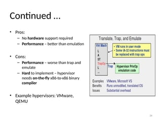 34
Continued …
• Pros:
– No hardware support required
– Performance – better than emulation
• Cons:
– Performance – worse than trap and
emulate
– Hard to implement – hypervisor
needs on-the-fly x86-to-x86 binary
compiler
• Example hypervisors: VMware,
QEMU
 
