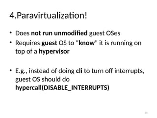 35
4.Paravirtualization!
• Does not run unmodified guest OSes
• Requires guest OS to “know” it is running on
top of a hypervisor
• E.g., instead of doing cli to turn off interrupts,
guest OS should do
hypercall(DISABLE_INTERRUPTS)
 