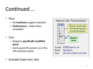 36
Continued …
• Pros:
– No hardware support required
– Performance – better than
emulation
• Con:
– Requires specifically modified
guest
– Same guest OS cannot run in the
VM and bare-metal
• Example hypervisor: Xen
 