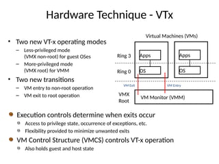Hardware Technique - VTx
• Two new VT-x operating modes
– Less-privileged mode
(VMX non-root) for guest OSes
– More-privileged mode
(VMX root) for VMM
• Two new transitions
– VM entry to non-root operation
– VM exit to root operation
Ring 3
Ring 0
VMX
Root
Virtual Machines (VMs)
Apps
OS
VM Monitor (VMM)
Apps
OS
VM Exit VM Entry
Execution controls determine when exits occur
Access to privilege state, occurrence of exceptions, etc.
Flexibility provided to minimize unwanted exits
VM Control Structure (VMCS) controls VT-x operation
Also holds guest and host state
 