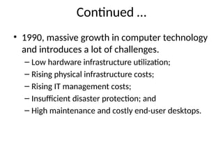 Continued …
• 1990, massive growth in computer technology
and introduces a lot of challenges.
– Low hardware infrastructure utilization;
– Rising physical infrastructure costs;
– Rising IT management costs;
– Insufficient disaster protection; and
– High maintenance and costly end-user desktops.
 