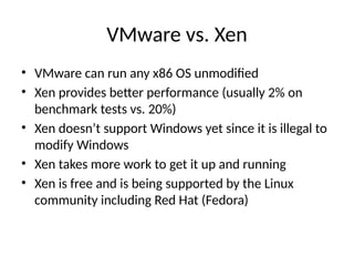 VMware vs. Xen
• VMware can run any x86 OS unmodified
• Xen provides better performance (usually 2% on
benchmark tests vs. 20%)
• Xen doesn’t support Windows yet since it is illegal to
modify Windows
• Xen takes more work to get it up and running
• Xen is free and is being supported by the Linux
community including Red Hat (Fedora)
 