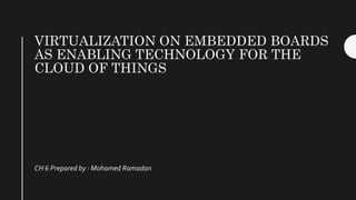 VIRTUALIZATION ON EMBEDDED BOARDS
AS ENABLING TECHNOLOGY FOR THE
CLOUD OF THINGS
CH 6 Prepared by : Mohamed Ramadan
 